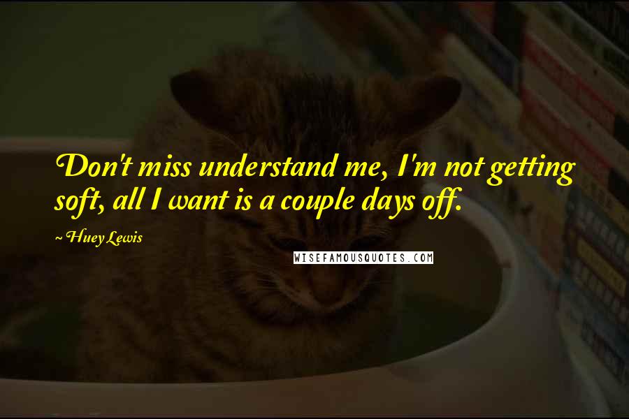 Huey Lewis Quotes: Don't miss understand me, I'm not getting soft, all I want is a couple days off.