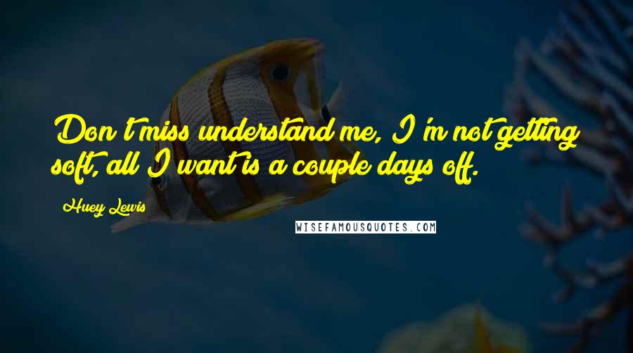 Huey Lewis Quotes: Don't miss understand me, I'm not getting soft, all I want is a couple days off.