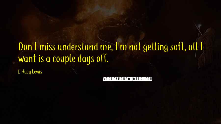 Huey Lewis Quotes: Don't miss understand me, I'm not getting soft, all I want is a couple days off.