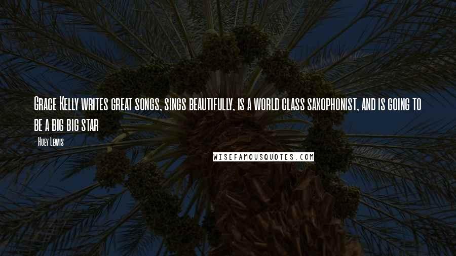 Huey Lewis Quotes: Grace Kelly writes great songs, sings beautifully, is a world class saxophonist, and is going to be a big big star