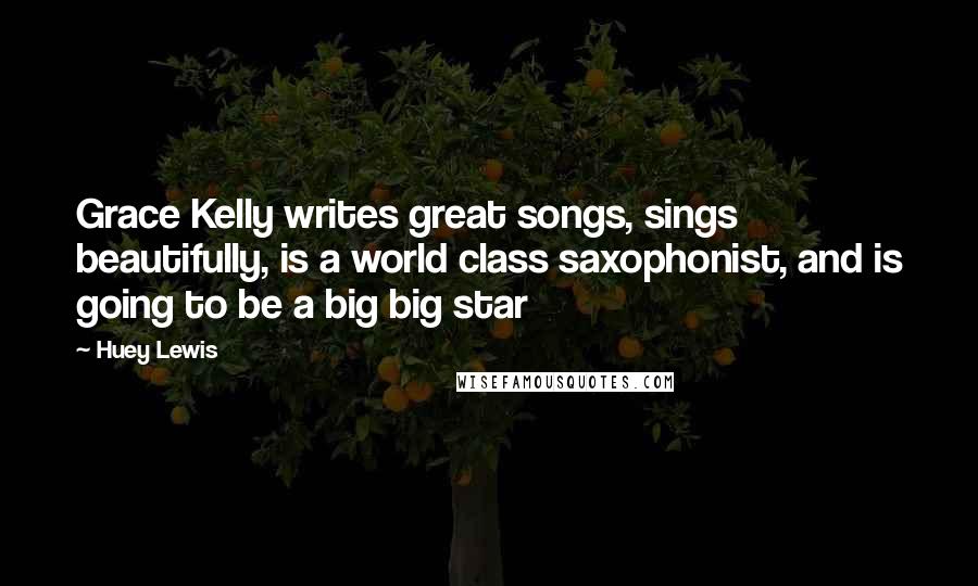 Huey Lewis Quotes: Grace Kelly writes great songs, sings beautifully, is a world class saxophonist, and is going to be a big big star