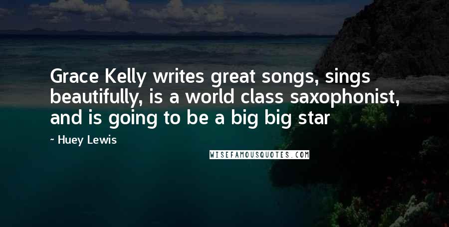 Huey Lewis Quotes: Grace Kelly writes great songs, sings beautifully, is a world class saxophonist, and is going to be a big big star