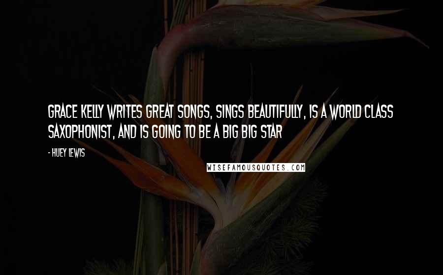 Huey Lewis Quotes: Grace Kelly writes great songs, sings beautifully, is a world class saxophonist, and is going to be a big big star