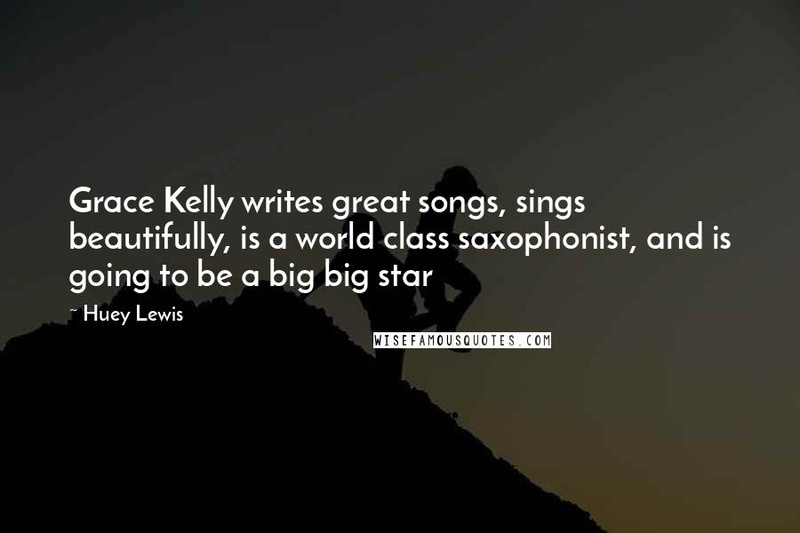 Huey Lewis Quotes: Grace Kelly writes great songs, sings beautifully, is a world class saxophonist, and is going to be a big big star