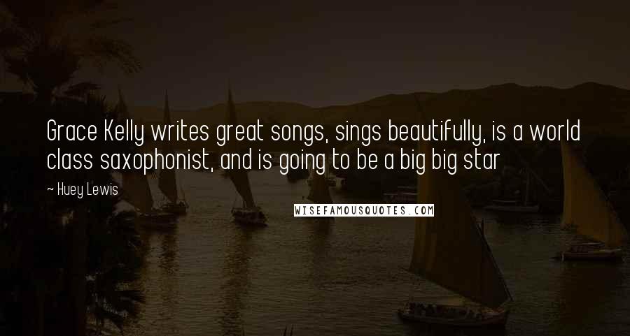 Huey Lewis Quotes: Grace Kelly writes great songs, sings beautifully, is a world class saxophonist, and is going to be a big big star