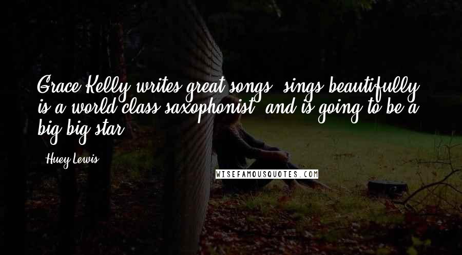 Huey Lewis Quotes: Grace Kelly writes great songs, sings beautifully, is a world class saxophonist, and is going to be a big big star