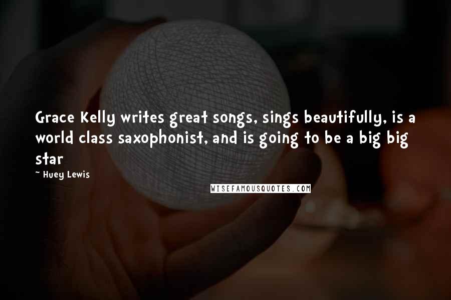 Huey Lewis Quotes: Grace Kelly writes great songs, sings beautifully, is a world class saxophonist, and is going to be a big big star