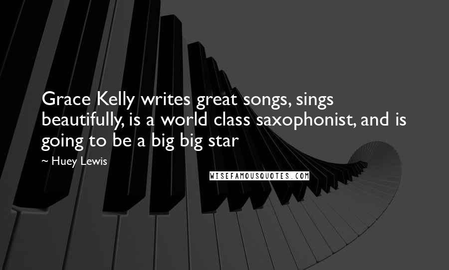 Huey Lewis Quotes: Grace Kelly writes great songs, sings beautifully, is a world class saxophonist, and is going to be a big big star