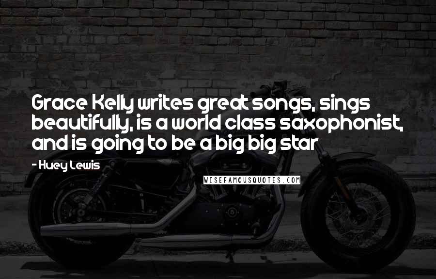 Huey Lewis Quotes: Grace Kelly writes great songs, sings beautifully, is a world class saxophonist, and is going to be a big big star