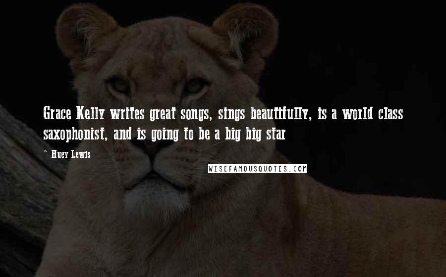 Huey Lewis Quotes: Grace Kelly writes great songs, sings beautifully, is a world class saxophonist, and is going to be a big big star
