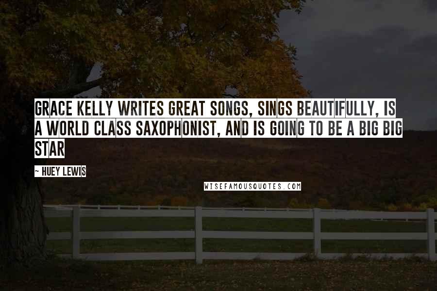 Huey Lewis Quotes: Grace Kelly writes great songs, sings beautifully, is a world class saxophonist, and is going to be a big big star