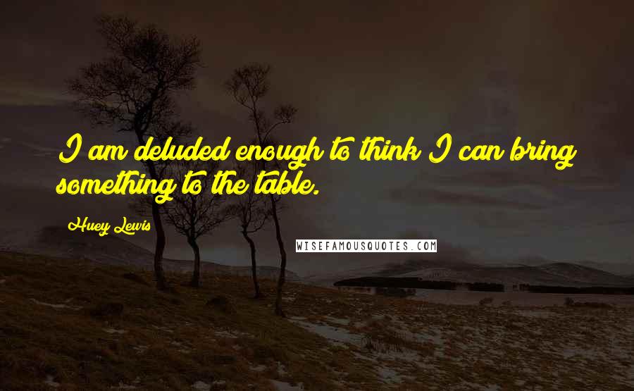 Huey Lewis Quotes: I am deluded enough to think I can bring something to the table.
