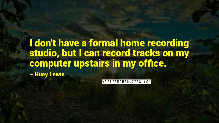 Huey Lewis Quotes: I don't have a formal home recording studio, but I can record tracks on my computer upstairs in my office.