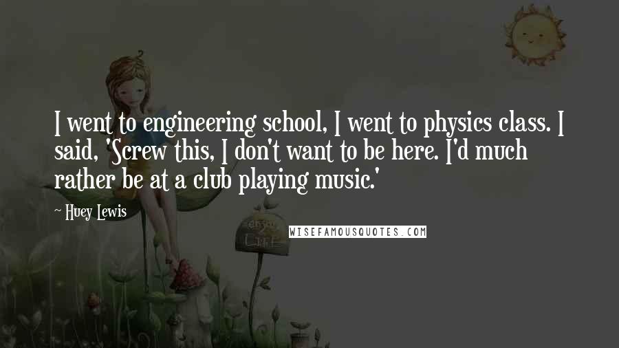 Huey Lewis Quotes: I went to engineering school, I went to physics class. I said, 'Screw this, I don't want to be here. I'd much rather be at a club playing music.'