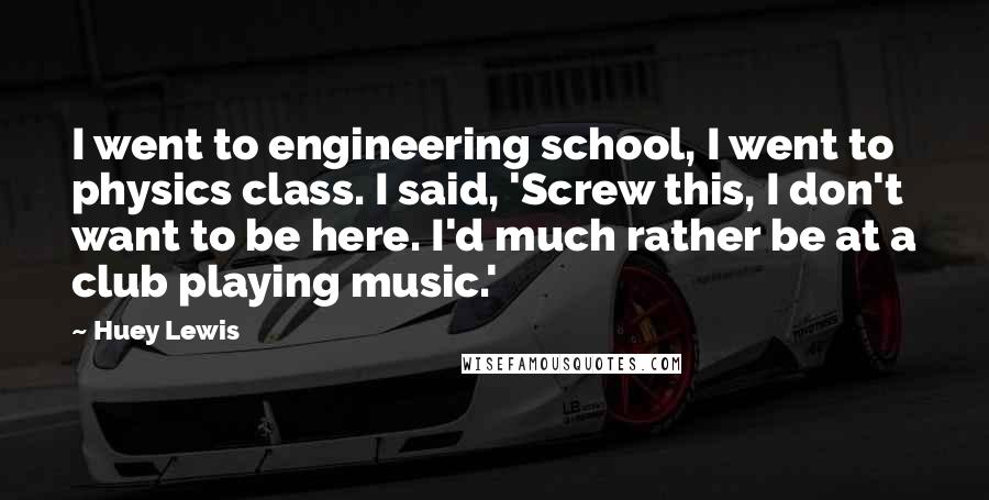 Huey Lewis Quotes: I went to engineering school, I went to physics class. I said, 'Screw this, I don't want to be here. I'd much rather be at a club playing music.'