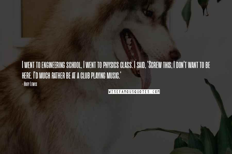 Huey Lewis Quotes: I went to engineering school, I went to physics class. I said, 'Screw this, I don't want to be here. I'd much rather be at a club playing music.'
