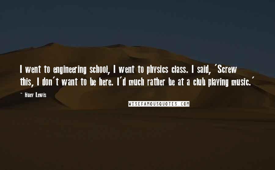 Huey Lewis Quotes: I went to engineering school, I went to physics class. I said, 'Screw this, I don't want to be here. I'd much rather be at a club playing music.'