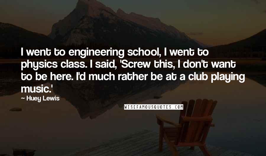 Huey Lewis Quotes: I went to engineering school, I went to physics class. I said, 'Screw this, I don't want to be here. I'd much rather be at a club playing music.'