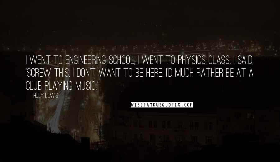 Huey Lewis Quotes: I went to engineering school, I went to physics class. I said, 'Screw this, I don't want to be here. I'd much rather be at a club playing music.'