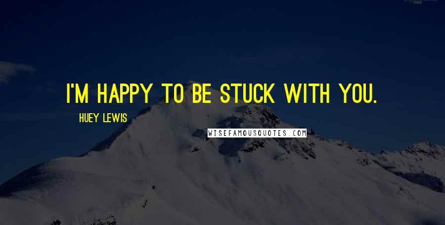 Huey Lewis Quotes: I'm happy to be stuck with you.