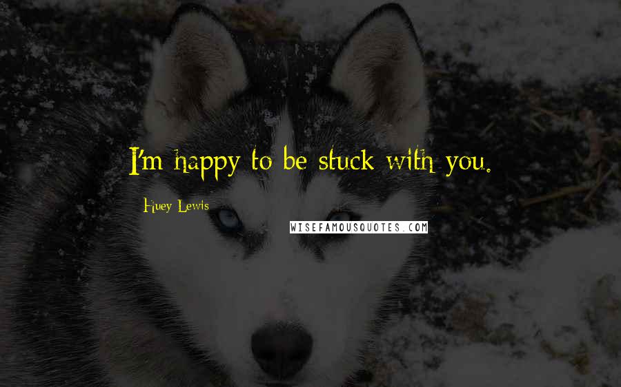 Huey Lewis Quotes: I'm happy to be stuck with you.
