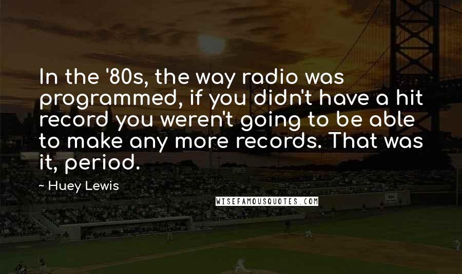 Huey Lewis Quotes: In the '80s, the way radio was programmed, if you didn't have a hit record you weren't going to be able to make any more records. That was it, period.