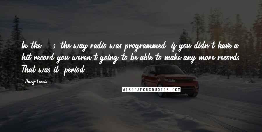 Huey Lewis Quotes: In the '80s, the way radio was programmed, if you didn't have a hit record you weren't going to be able to make any more records. That was it, period.