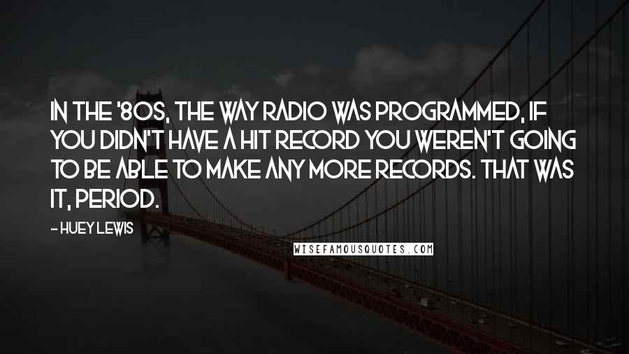 Huey Lewis Quotes: In the '80s, the way radio was programmed, if you didn't have a hit record you weren't going to be able to make any more records. That was it, period.