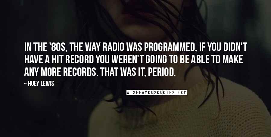 Huey Lewis Quotes: In the '80s, the way radio was programmed, if you didn't have a hit record you weren't going to be able to make any more records. That was it, period.