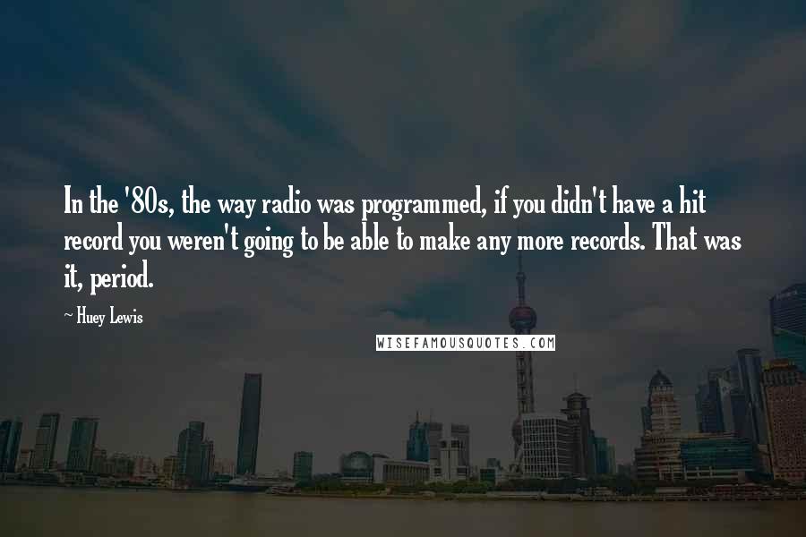 Huey Lewis Quotes: In the '80s, the way radio was programmed, if you didn't have a hit record you weren't going to be able to make any more records. That was it, period.