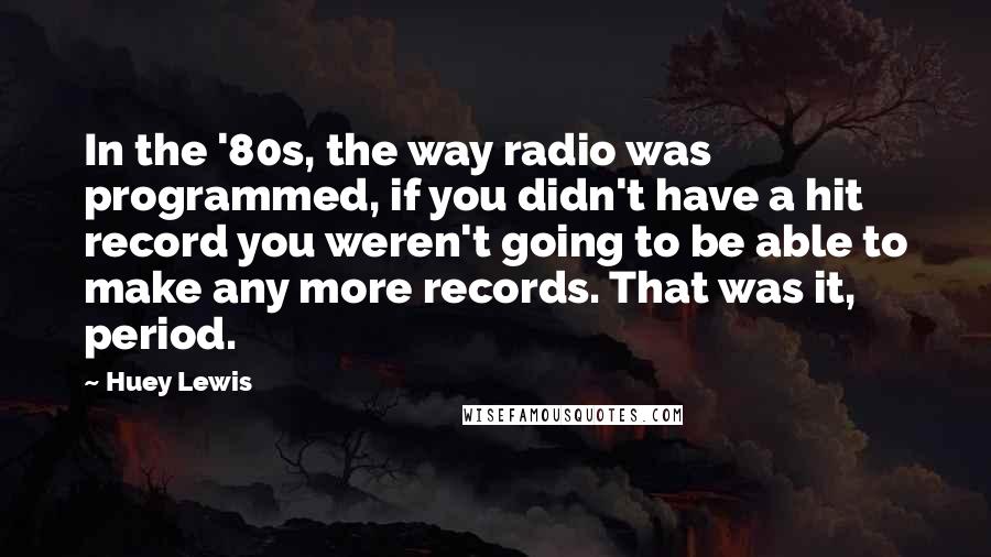 Huey Lewis Quotes: In the '80s, the way radio was programmed, if you didn't have a hit record you weren't going to be able to make any more records. That was it, period.