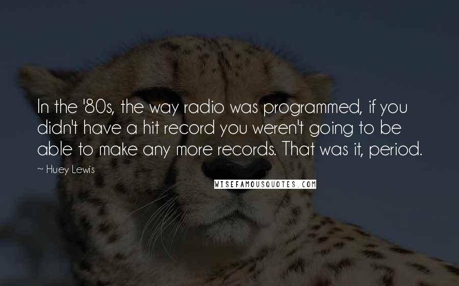 Huey Lewis Quotes: In the '80s, the way radio was programmed, if you didn't have a hit record you weren't going to be able to make any more records. That was it, period.