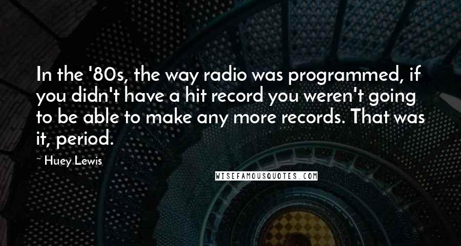 Huey Lewis Quotes: In the '80s, the way radio was programmed, if you didn't have a hit record you weren't going to be able to make any more records. That was it, period.