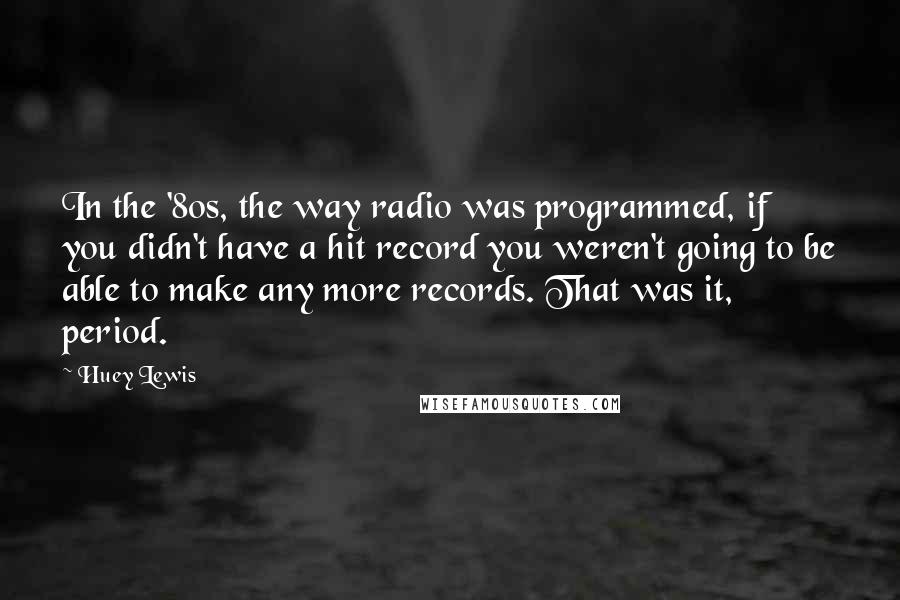 Huey Lewis Quotes: In the '80s, the way radio was programmed, if you didn't have a hit record you weren't going to be able to make any more records. That was it, period.