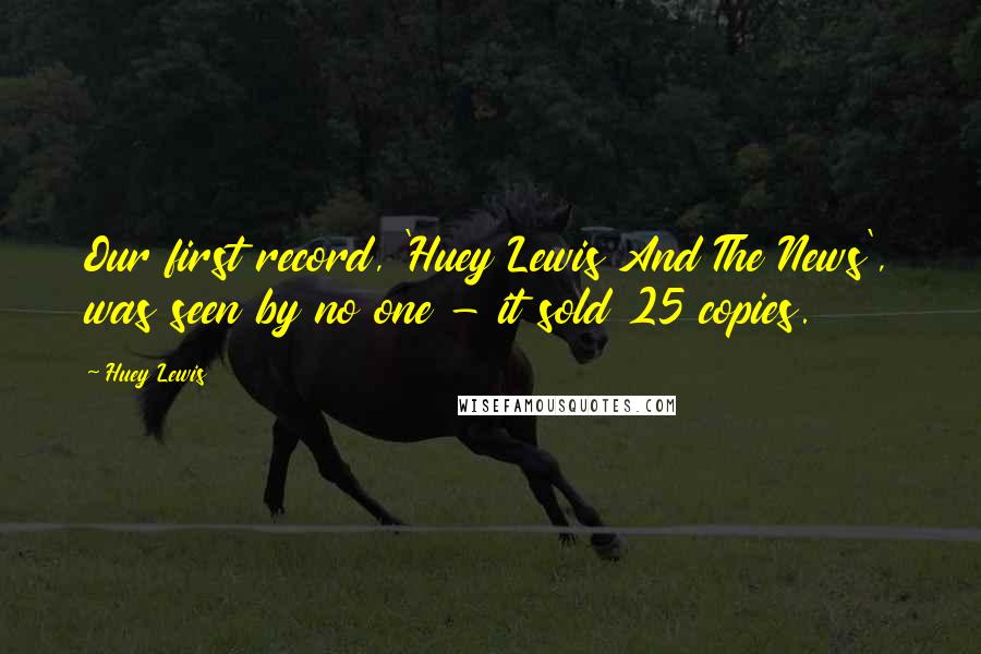 Huey Lewis Quotes: Our first record, 'Huey Lewis And The News', was seen by no one - it sold 25 copies.