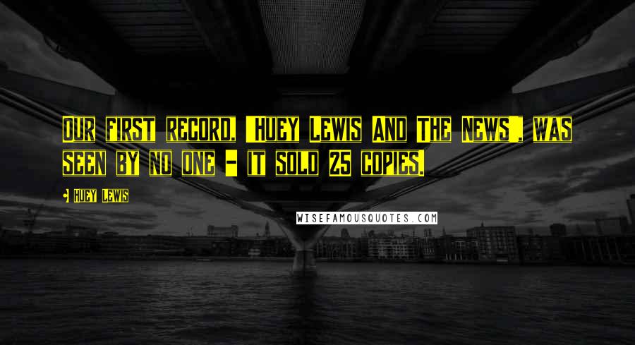 Huey Lewis Quotes: Our first record, 'Huey Lewis And The News', was seen by no one - it sold 25 copies.