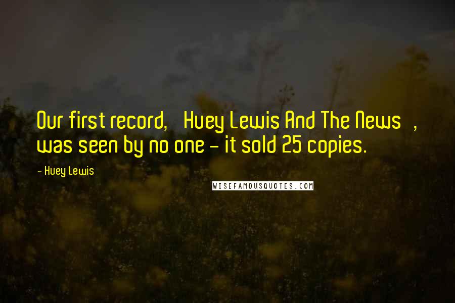 Huey Lewis Quotes: Our first record, 'Huey Lewis And The News', was seen by no one - it sold 25 copies.