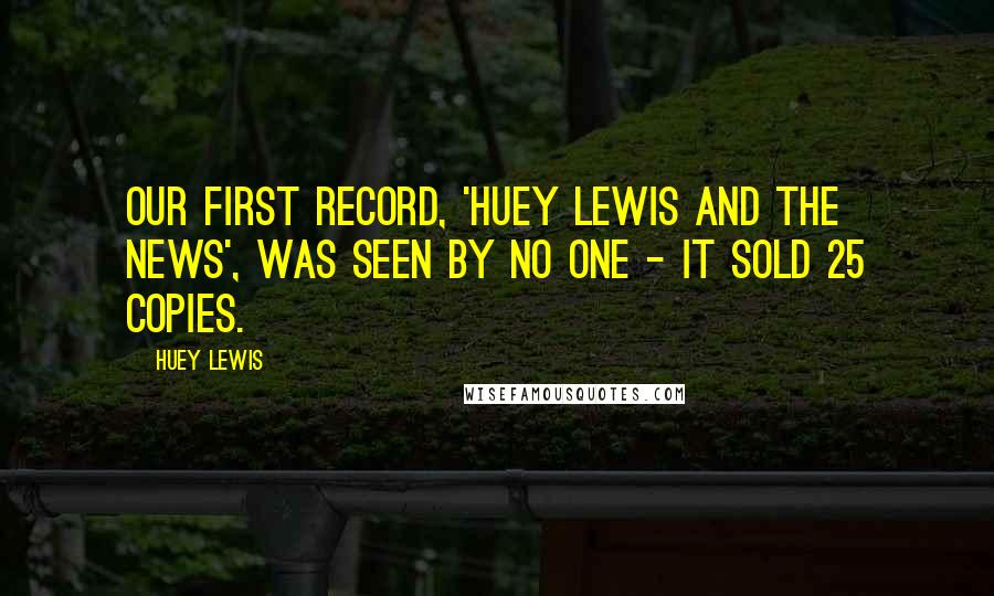 Huey Lewis Quotes: Our first record, 'Huey Lewis And The News', was seen by no one - it sold 25 copies.