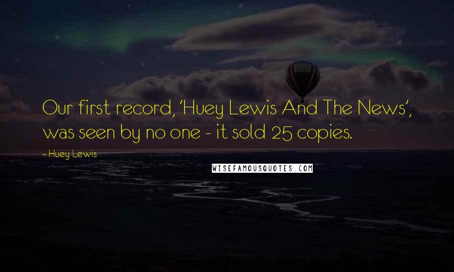 Huey Lewis Quotes: Our first record, 'Huey Lewis And The News', was seen by no one - it sold 25 copies.