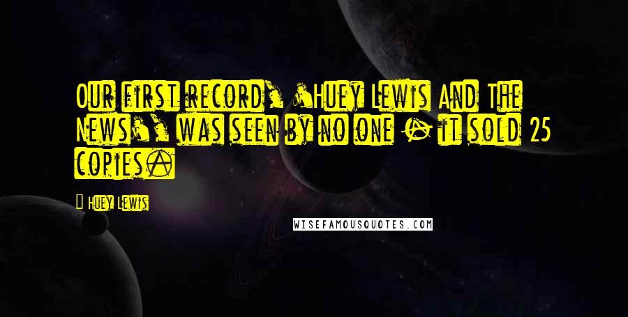 Huey Lewis Quotes: Our first record, 'Huey Lewis And The News', was seen by no one - it sold 25 copies.