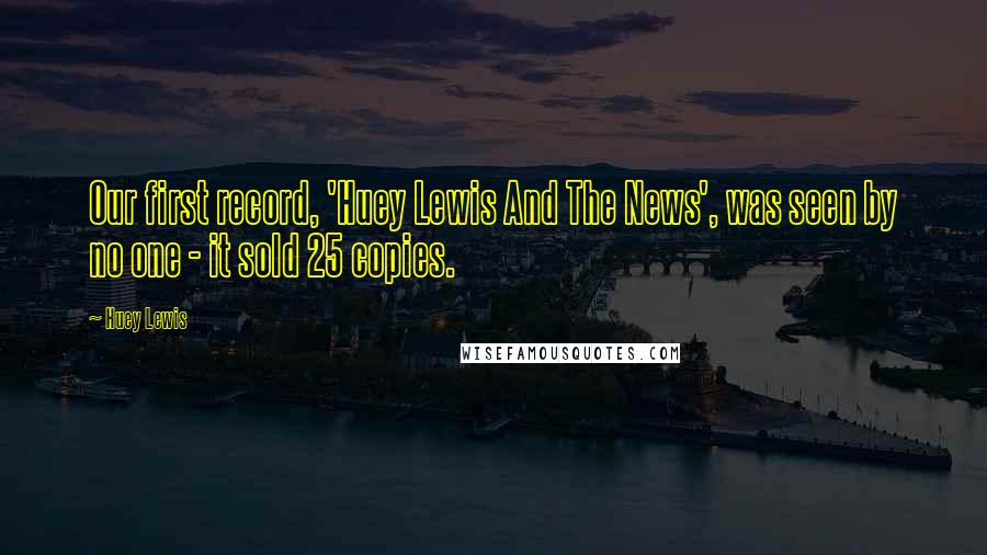 Huey Lewis Quotes: Our first record, 'Huey Lewis And The News', was seen by no one - it sold 25 copies.