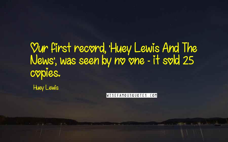 Huey Lewis Quotes: Our first record, 'Huey Lewis And The News', was seen by no one - it sold 25 copies.