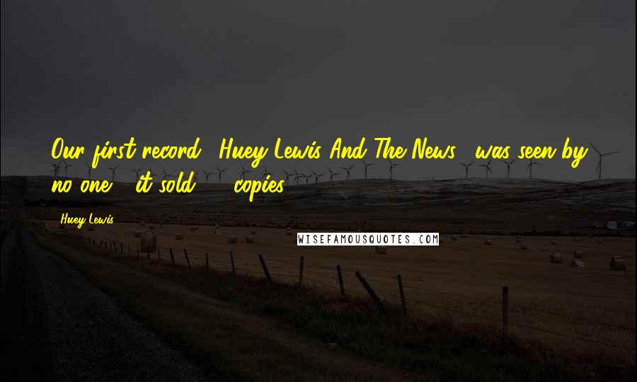 Huey Lewis Quotes: Our first record, 'Huey Lewis And The News', was seen by no one - it sold 25 copies.