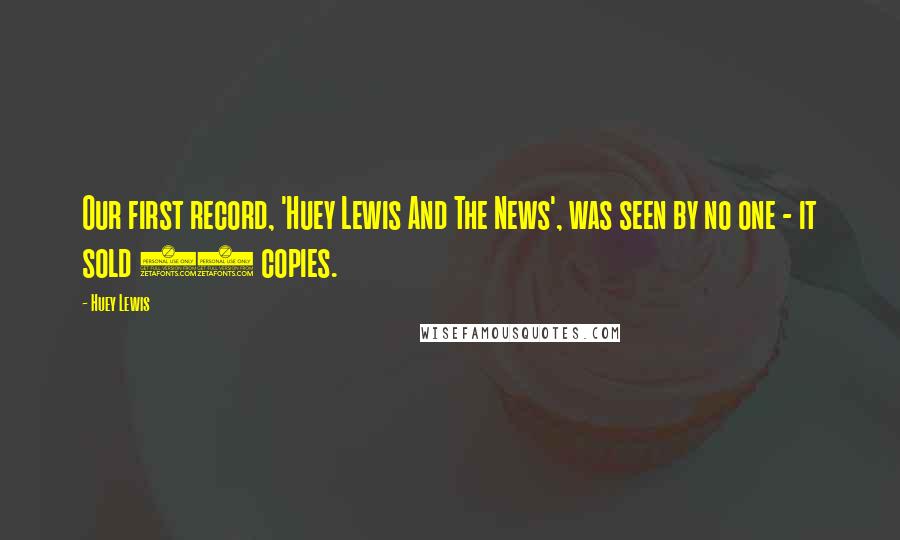 Huey Lewis Quotes: Our first record, 'Huey Lewis And The News', was seen by no one - it sold 25 copies.