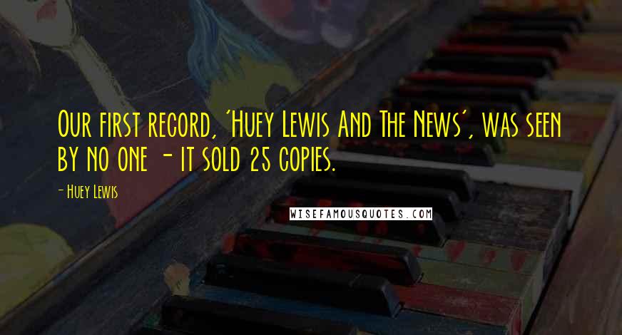 Huey Lewis Quotes: Our first record, 'Huey Lewis And The News', was seen by no one - it sold 25 copies.