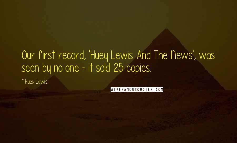 Huey Lewis Quotes: Our first record, 'Huey Lewis And The News', was seen by no one - it sold 25 copies.