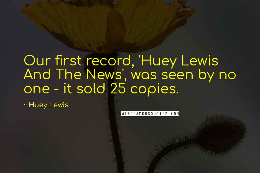 Huey Lewis Quotes: Our first record, 'Huey Lewis And The News', was seen by no one - it sold 25 copies.