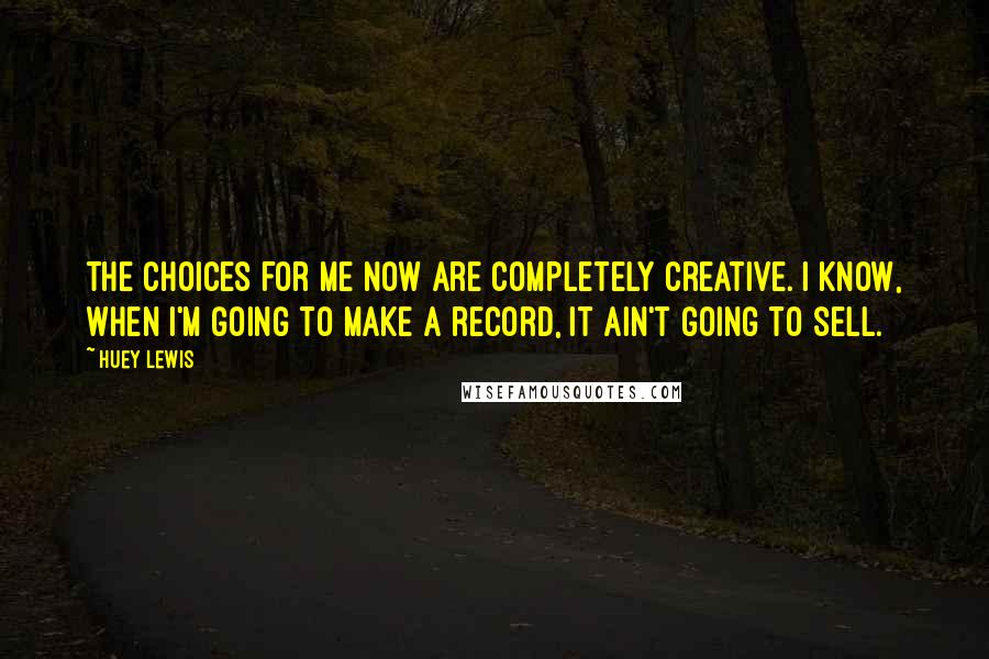 Huey Lewis Quotes: The choices for me now are completely creative. I know, when I'm going to make a record, it ain't going to sell.