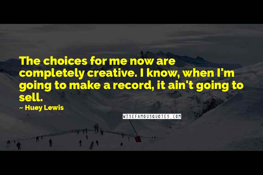 Huey Lewis Quotes: The choices for me now are completely creative. I know, when I'm going to make a record, it ain't going to sell.