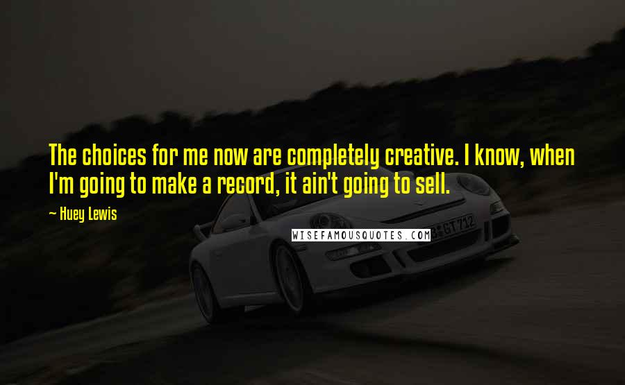 Huey Lewis Quotes: The choices for me now are completely creative. I know, when I'm going to make a record, it ain't going to sell.